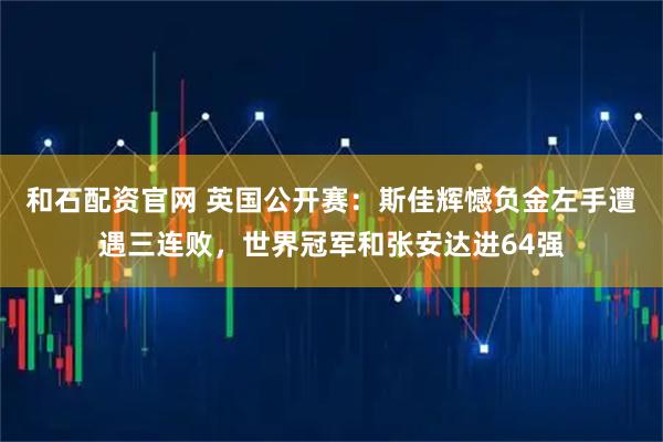 和石配资官网 英国公开赛：斯佳辉憾负金左手遭遇三连败，世界冠军和张安达进64强