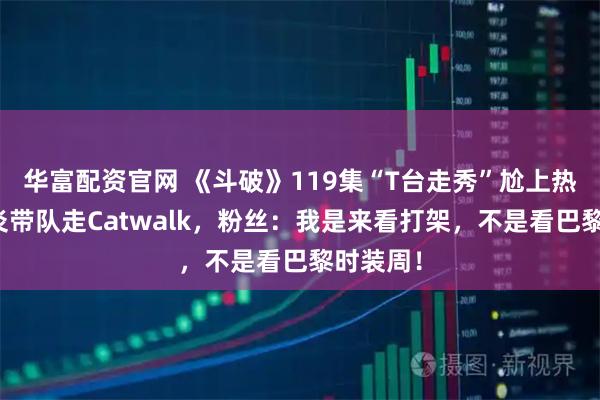 华富配资官网 《斗破》119集“T台走秀”尬上热搜！萧炎带队走Catwalk，粉丝：我是来看打架，不是看巴黎时装周！
