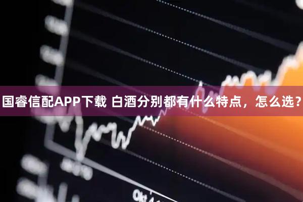国睿信配APP下载 白酒分别都有什么特点，怎么选？
