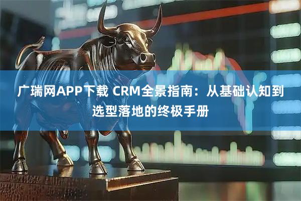 广瑞网APP下载 CRM全景指南:从基础认知到选型落地的终极手册
