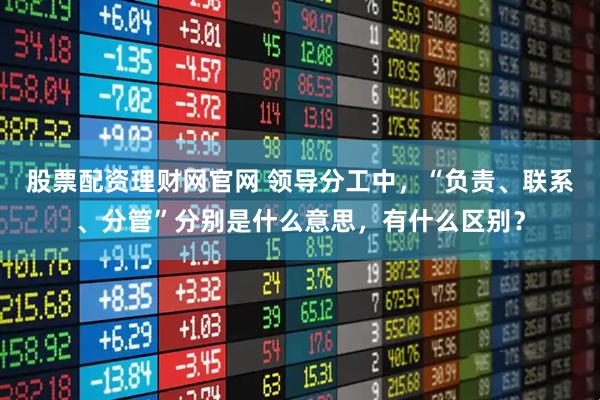 股票配资理财网官网 领导分工中，“负责、联系、分管”分别是什么意思，有什么区别？