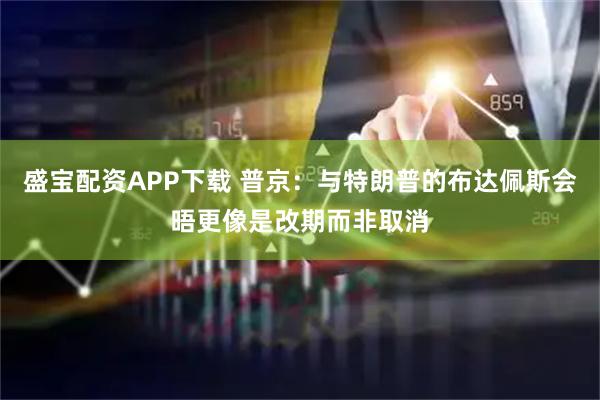 盛宝配资APP下载 普京:与特朗普的布达佩斯会晤更像是改期而非取消