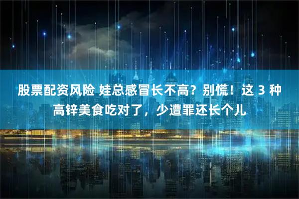 股票配资风险 娃总感冒长不高？别慌！这 3 种高锌美食吃对了，少遭罪还长个儿