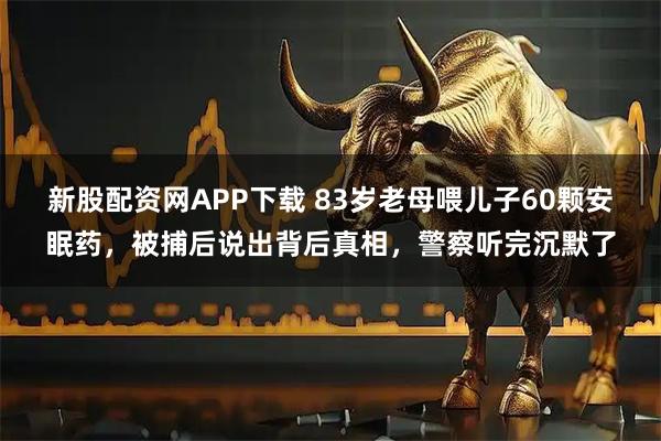 新股配资网APP下载 83岁老母喂儿子60颗安眠药，被捕后说出背后真相，警察听完沉默了