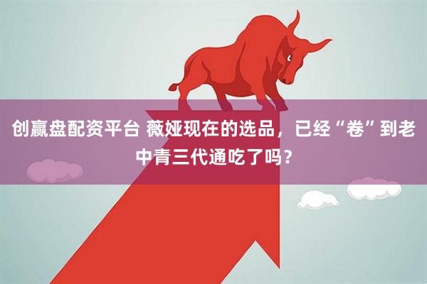 创赢盘配资平台 薇娅现在的选品，已经“卷”到老中青三代通吃了吗？