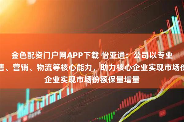 金色配资门户网APP下载 怡亚通:公司以专业的采购、销售、营销、物流等核心能力,助力核心企业实现市场份额保量增量