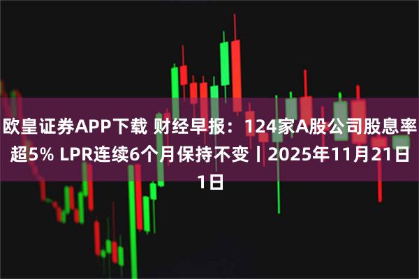 欧皇证券APP下载 财经早报:124家A股公司股息率超5% LPR连续6个月保持不变丨2025年11月21日