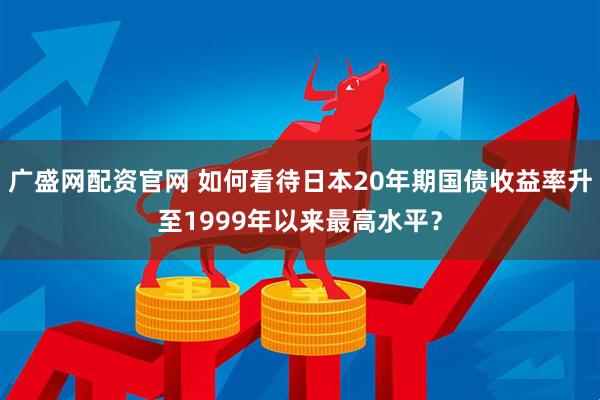 广盛网配资官网 如何看待日本20年期国债收益率升至1999年以来最高水平?