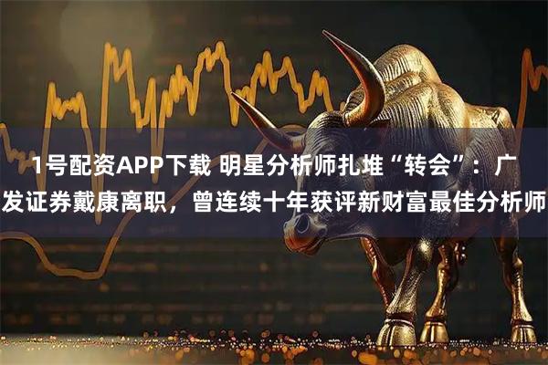 1号配资APP下载 明星分析师扎堆“转会”：广发证券戴康离职，曾连续十年获评新财富最佳分析师