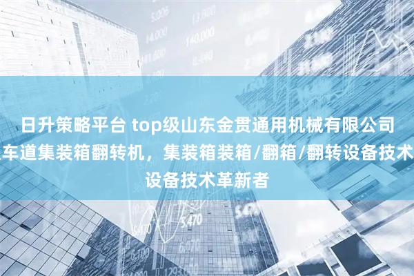 日升策略平台 top级山东金贯通用机械有限公司:单双车道集装箱翻转机,集装箱装箱/翻箱/翻转设备技术革新者