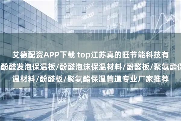 艾德配资APP下载 top江苏真的旺节能科技有限公司:酚醛树脂板/酚醛发泡保温板/酚醛泡沫保温材料/酚醛板/聚氨酯保温管道专业厂家推荐