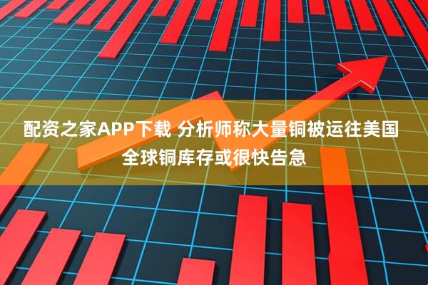 配资之家APP下载 分析师称大量铜被运往美国 全球铜库存或很快告急