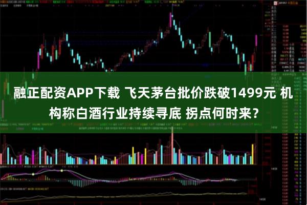 融正配资APP下载 飞天茅台批价跌破1499元 机构称白酒行业持续寻底 拐点何时来?