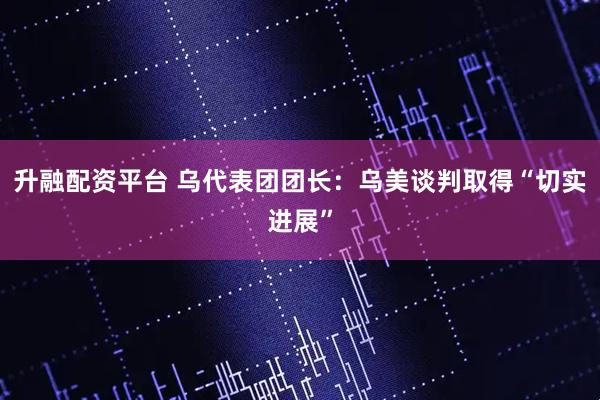 升融配资平台 乌代表团团长:乌美谈判取得“切实进展”