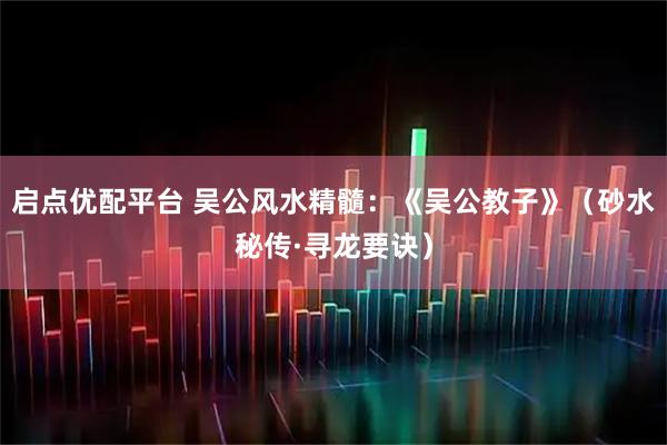 启点优配平台 吴公风水精髓：《吴公教子》（砂水秘传·寻龙要诀）