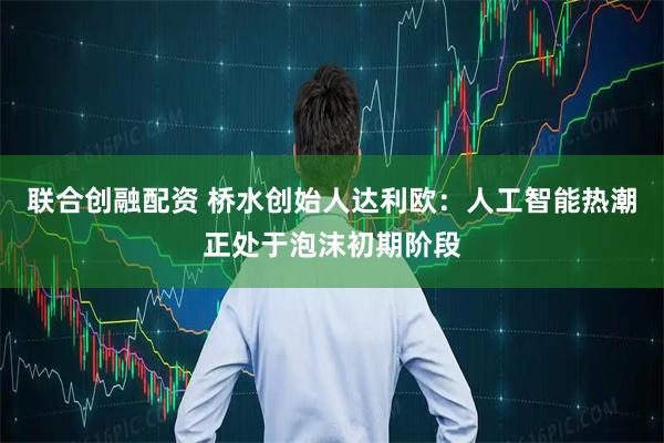 联合创融配资 桥水创始人达利欧：人工智能热潮正处于泡沫初期阶段