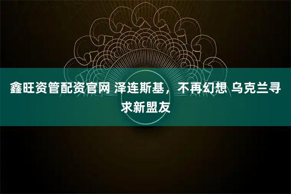 鑫旺资管配资官网 泽连斯基，不再幻想 乌克兰寻求新盟友