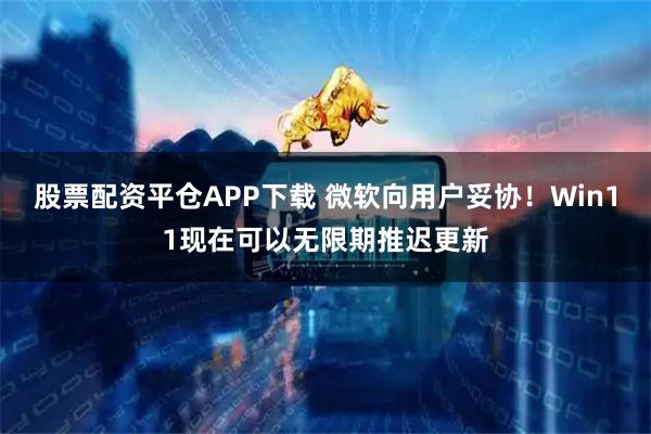 股票配资平仓APP下载 微软向用户妥协！Win11现在可以无限期推迟更新