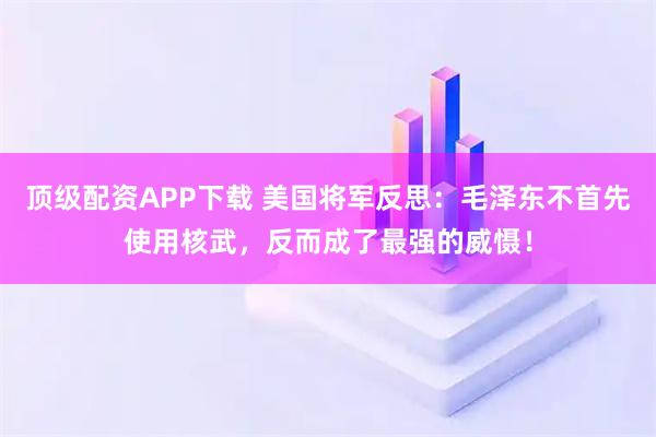 顶级配资APP下载 美国将军反思：毛泽东不首先使用核武，反而成了最强的威慑！