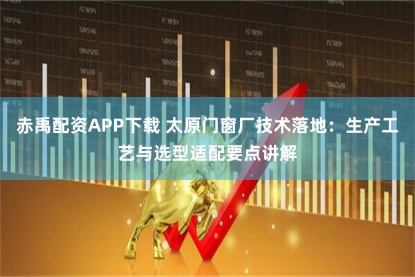 赤禹配资APP下载 太原门窗厂技术落地：生产工艺与选型适配要点讲解