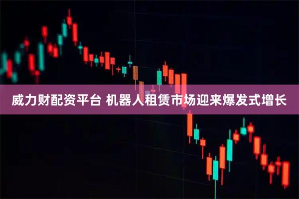 威力财配资平台 机器人租赁市场迎来爆发式增长