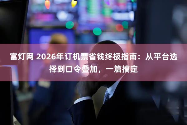 富灯网 2026年订机票省钱终极指南：从平台选择到口令叠加，一篇搞定