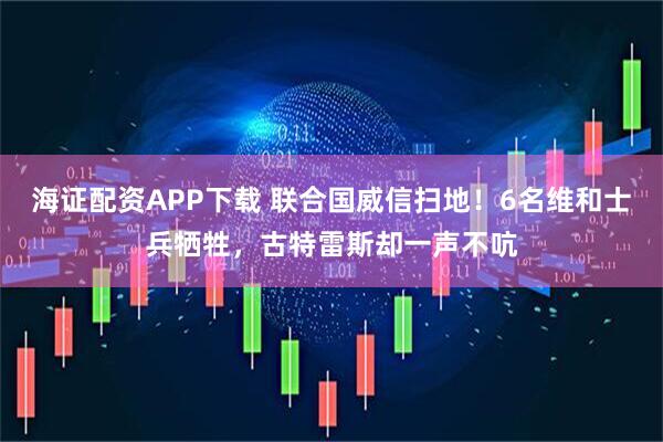 海证配资APP下载 联合国威信扫地！6名维和士兵牺牲，古特雷斯却一声不吭