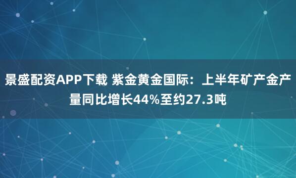 景盛配资APP下载 紫金黄金国际：上半年矿产金产量同比增长44%至约27.3吨