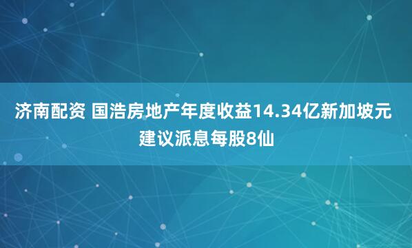 济南配资 国浩房地产年度收益14.34亿新加坡元 建议派息每股8仙