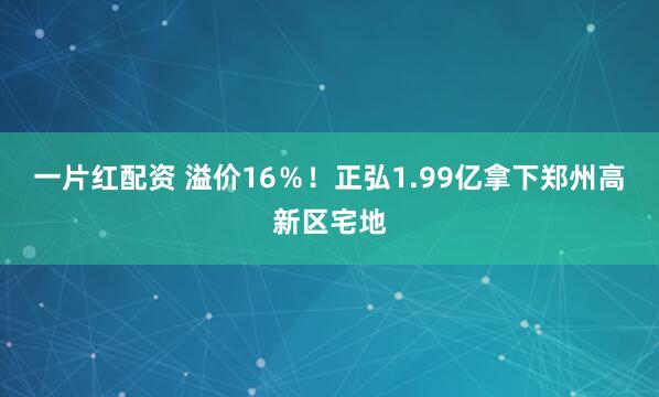 一片红配资 溢价16％！正弘1.99亿拿下郑州高新区宅地