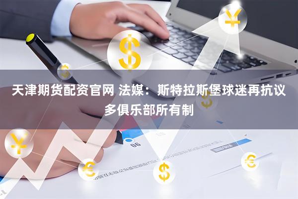 天津期货配资官网 法媒：斯特拉斯堡球迷再抗议多俱乐部所有制