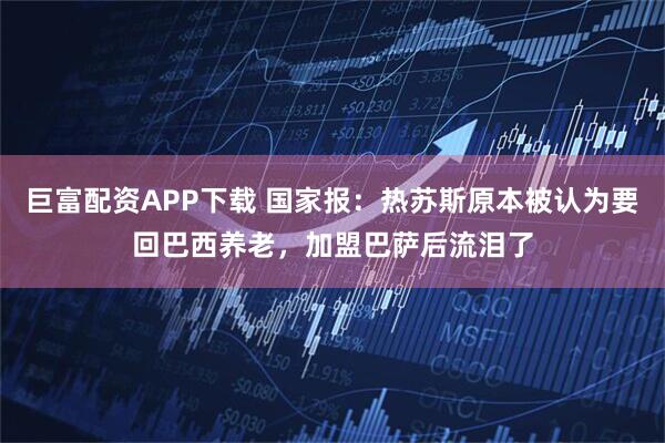 巨富配资APP下载 国家报：热苏斯原本被认为要回巴西养老，加盟巴萨后流泪了