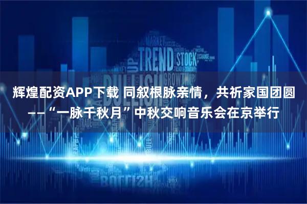 辉煌配资APP下载 同叙根脉亲情，共祈家国团圆——“一脉千秋月”中秋交响音乐会在京举行