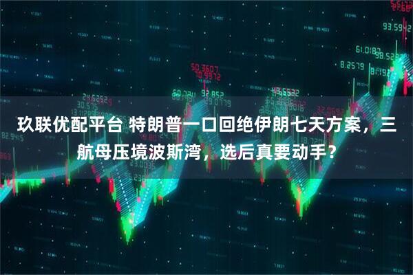 玖联优配平台 特朗普一口回绝伊朗七天方案，三航母压境波斯湾，选后真要动手？