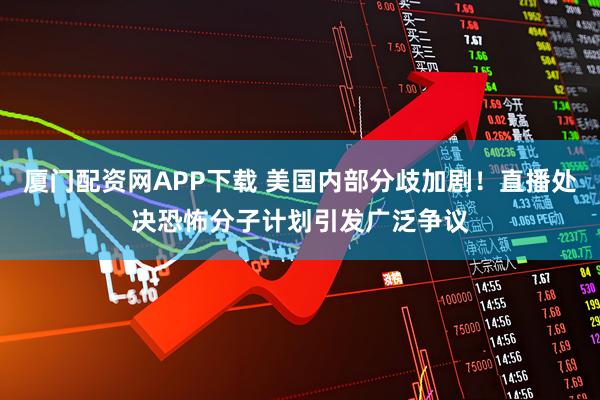 厦门配资网APP下载 美国内部分歧加剧！直播处决恐怖分子计划引发广泛争议