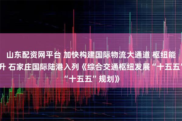 山东配资网平台 加快构建国际物流大通道 枢纽能级再跃升 石家庄国际陆港入列《综合交通枢纽发展“十五五”规划》